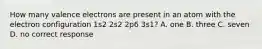 How many valence electrons are present in an atom with the electron configuration 1s2 2s2 2p6 3s1? A. one B. three C. seven D. no correct response