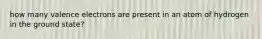 how many valence electrons are present in an atom of hydrogen in the ground state?