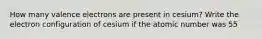 How many valence electrons are present in cesium? Write the electron configuration of cesium if the atomic number was 55