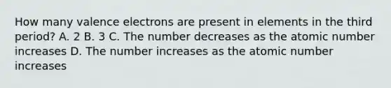 How many valence electrons are present in elements in the third period? A. 2 B. 3 C. The number decreases as the atomic number increases D. The number increases as the atomic number increases