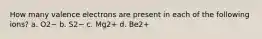 How many valence electrons are present in each of the following ions? a. O2− b. S2− c. Mg2+ d. Be2+