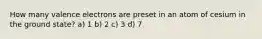 How many valence electrons are preset in an atom of cesium in the ground state? a) 1 b) 2 c) 3 d) 7