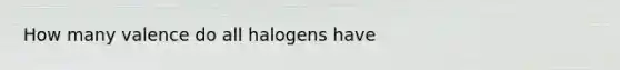 How many valence do all halogens have