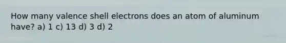 How many valence shell electrons does an atom of aluminum have? a) 1 c) 13 d) 3 d) 2