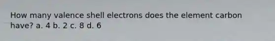 How many valence shell electrons does the element carbon have? a. 4 b. 2 c. 8 d. 6