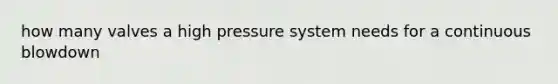 how many valves a high pressure system needs for a continuous blowdown