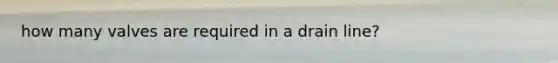 how many valves are required in a drain line?
