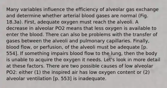 Many variables influence the efficiency of alveolar gas exchange and determine whether arterial blood gases are normal (Fig. 18.3a). First, adequate oxygen must reach the alveoli. A decrease in alveolar PO2 means that less oxygen is available to enter the blood. There can also be problems with the transfer of gases between the alveoli and pulmonary capillaries. Finally, blood flow, or perfusion, of the alveoli must be adequate [p. 554]. If something impairs blood flow to the lung, then the body is unable to acquire the oxygen it needs. Let's look in more detail at these factors. There are two possible causes of low alveolar PO2: either (1) the inspired air has low oxygen content or (2) alveolar ventilation [p. 553] is inadequate.