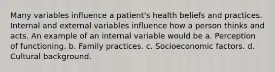 Many variables influence a patient's health beliefs and practices. Internal and external variables influence how a person thinks and acts. An example of an internal variable would be a. Perception of functioning. b. Family practices. c. Socioeconomic factors. d. Cultural background.