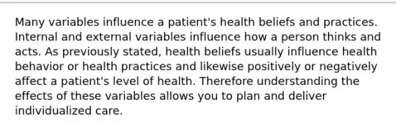 Many variables influence a patient's health beliefs and practices. Internal and external variables influence how a person thinks and acts. As previously stated, health beliefs usually influence health behavior or health practices and likewise positively or negatively affect a patient's level of health. Therefore understanding the effects of these variables allows you to plan and deliver individualized care.