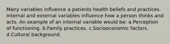 Many variables influence a patients health beliefs and practices. Internal and external variables influence how a person thinks and acts. An example of an internal variable would be: a.Perception of functioning. b.Family practices. c.Socioeconomic factors. d.Cultural background.