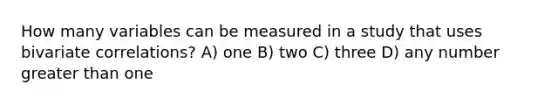 How many variables can be measured in a study that uses bivariate correlations? A) one B) two C) three D) any number greater than one