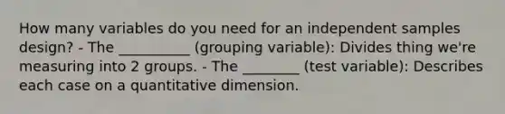 How many variables do you need for an independent samples design? - The __________ (grouping variable): Divides thing we're measuring into 2 groups. - The ________ (test variable): Describes each case on a quantitative dimension.