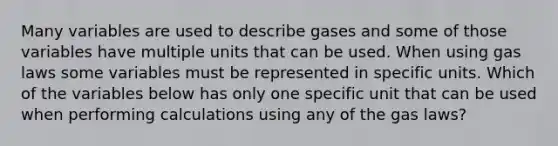 Many variables are used to describe gases and some of those variables have multiple units that can be used. When using gas laws some variables must be represented in specific units. Which of the variables below has only one specific unit that can be used when performing calculations using any of the gas laws?