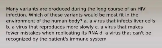 Many variants are produced during the long course of an HIV infection. Which of these variants would be most fit in the environment of the human body? a. a virus that infects liver cells b. a virus that reproduces more slowly c. a virus that makes fewer mistakes when replicating its RNA d. a virus that can't be recognized by the patient's immune system