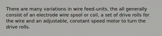 There are many variations in wire feed-units, the all generally consist of an electrode wire spool or coil, a set of drive rolls for the wire and an adjustable, constant speed motor to turn the drive rolls.