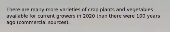 There are many more varieties of crop plants and vegetables available for current growers in 2020 than there were 100 years ago (commercial sources).