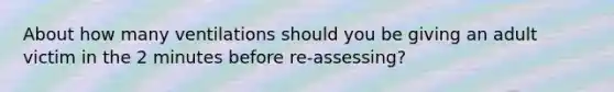 About how many ventilations should you be giving an adult victim in the 2 minutes before re-assessing?