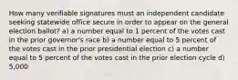 How many verifiable signatures must an independent candidate seeking statewide office secure in order to appear on the general election ballot? a) a number equal to 1 percent of the votes cast in the prior governor's race b) a number equal to 5 percent of the votes cast in the prior presidential election c) a number equal to 5 percent of the votes cast in the prior election cycle d) 5,000