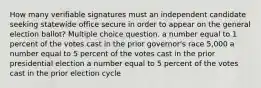 How many verifiable signatures must an independent candidate seeking statewide office secure in order to appear on the general election ballot? Multiple choice question. a number equal to 1 percent of the votes cast in the prior governor's race 5,000 a number equal to 5 percent of the votes cast in the prior presidential election a number equal to 5 percent of the votes cast in the prior election cycle