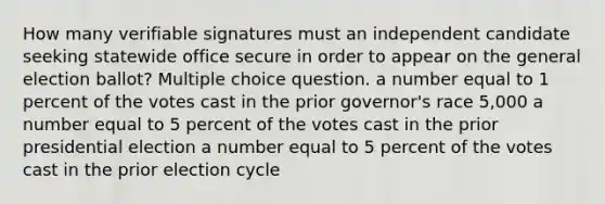 How many verifiable signatures must an independent candidate seeking statewide office secure in order to appear on the general election ballot? Multiple choice question. a number equal to 1 percent of the votes cast in the prior governor's race 5,000 a number equal to 5 percent of the votes cast in the prior presidential election a number equal to 5 percent of the votes cast in the prior election cycle