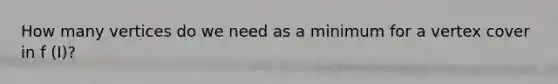 How many vertices do we need as a minimum for a vertex cover in f (I)?
