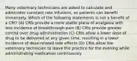 Many veterinary technicians are asked to calculate and administer constant rate infusions, as patients can benefit immensely. Which of the following statements is not a benefit of a CRI? (A) CRIs provide a more stable plane of analgesia with less incidence of breakthrough pain (B) CRIs provide greater control over drug administration (C) CRIs allow a lower dose of drug to be delivered at any given time, resulting in a lower incidence of dose-related side effects (D) CRIs allow the veterinary technician to leave the practice for the evening while administrating medication continuously