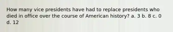 How many vice presidents have had to replace presidents who died in office over the course of American history? a. 3 b. 8 c. 0 d. 12