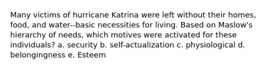 Many victims of hurricane Katrina were left without their homes, food, and water--basic necessities for living. Based on Maslow's hierarchy of needs, which motives were activated for these individuals? a. security b. self-actualization c. physiological d. belongingness e. Esteem