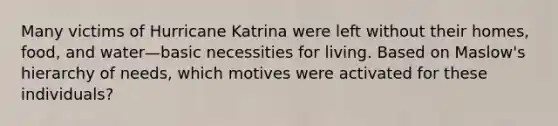 Many victims of Hurricane Katrina were left without their homes, food, and water—basic necessities for living. Based on Maslow's hierarchy of needs, which motives were activated for these individuals?