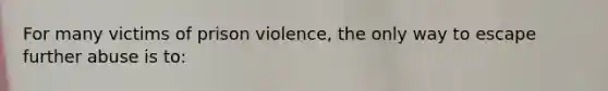 For many victims of prison violence, the only way to escape further abuse is to: