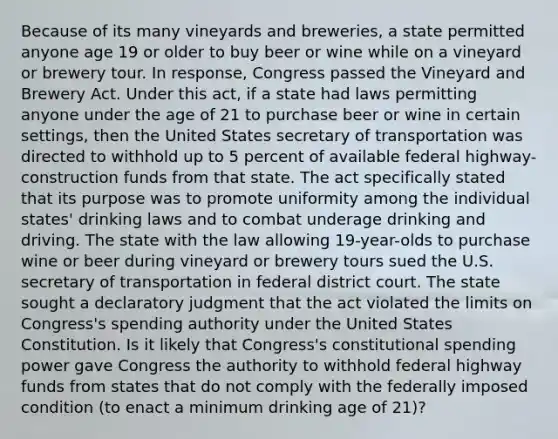 Because of its many vineyards and breweries, a state permitted anyone age 19 or older to buy beer or wine while on a vineyard or brewery tour. In response, Congress passed the Vineyard and Brewery Act. Under this act, if a state had laws permitting anyone under the age of 21 to purchase beer or wine in certain settings, then the United States secretary of transportation was directed to withhold up to 5 percent of available federal highway-construction funds from that state. The act specifically stated that its purpose was to promote uniformity among the individual states' drinking laws and to combat underage drinking and driving. The state with the law allowing 19-year-olds to purchase wine or beer during vineyard or brewery tours sued the U.S. secretary of transportation in federal district court. The state sought a declaratory judgment that the act violated the limits on Congress's spending authority under the United States Constitution. Is it likely that Congress's constitutional spending power gave Congress the authority to withhold federal highway funds from states that do not comply with the federally imposed condition (to enact a minimum drinking age of 21)?