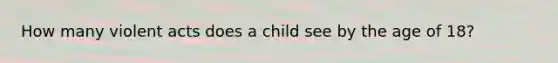 How many violent acts does a child see by the age of 18?