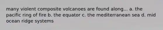 many violent composite volcanoes are found along... a. the pacific ring of fire b. the equator c. the mediterranean sea d. mid ocean ridge systems