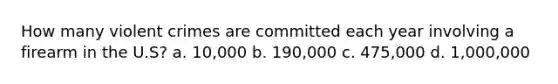 How many violent crimes are committed each year involving a firearm in the U.S? a. 10,000 b. 190,000 c. 475,000 d. 1,000,000