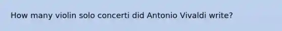 How many violin solo concerti did Antonio Vivaldi write?