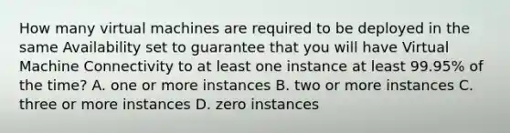 How many virtual machines are required to be deployed in the same Availability set to guarantee that you will have Virtual Machine Connectivity to at least one instance at least 99.95% of the time? A. one or more instances B. two or more instances C. three or more instances D. zero instances