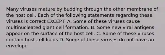 Many viruses mature by budding through the other membrane of the host cell. Each of the following statements regarding these viruses is correct EXCEPT: A. Some of these viruses cause multinucleated giant cell formation. B. Some new viral antigens appear on the surface of the host cell. C. Some of these viruses contain host cell lipids D. Some of these viruses do not have an envelope