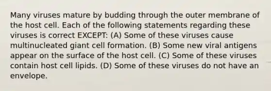 Many viruses mature by budding through the outer membrane of the host cell. Each of the following statements regarding these viruses is correct EXCEPT: (A) Some of these viruses cause multinucleated giant cell formation. (B) Some new viral antigens appear on the surface of the host cell. (C) Some of these viruses contain host cell lipids. (D) Some of these viruses do not have an envelope.