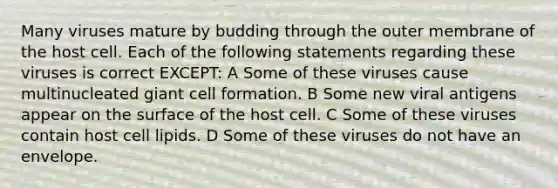 Many viruses mature by budding through the outer membrane of the host cell. Each of the following statements regarding these viruses is correct EXCEPT: A Some of these viruses cause multinucleated giant cell formation. B Some new viral antigens appear on the surface of the host cell. C Some of these viruses contain host cell lipids. D Some of these viruses do not have an envelope.