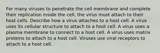 For many viruses to penetrate the cell membrane and complete their replication inside the cell, the virus must attach to their host cells. Describe how a virus attaches to a host cell. A virus uses its cellular structure to attach to a host cell. A virus uses a plasma membrane to connect to a host cell. A virus uses matrix proteins to attach to a host cell. Viruses use viral receptors to attach to a host cell.