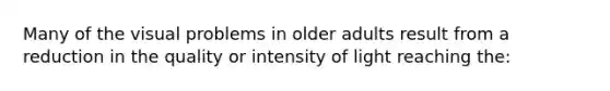 Many of the visual problems in older adults result from a reduction in the quality or intensity of light reaching the: