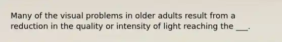 Many of the visual problems in older adults result from a reduction in the quality or intensity of light reaching the ___.