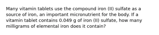 Many vitamin tablets use the compound iron (II) sulfate as a source of iron, an important micronutrient for the body. If a vitamin tablet contains 0.049 g of iron (II) sulfate, how many milligrams of elemental iron does it contain?