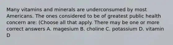 Many vitamins and minerals are underconsumed by most Americans. The ones considered to be of greatest public health concern are: (Choose all that apply. There may be one or more correct answers A. magesium B. choline C. potassium D. vitamin D