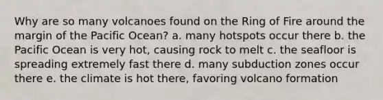 Why are so many volcanoes found on the Ring of Fire around the margin of the Pacific Ocean? a. many hotspots occur there b. the Pacific Ocean is very hot, causing rock to melt c. the seafloor is spreading extremely fast there d. many subduction zones occur there e. the climate is hot there, favoring volcano formation