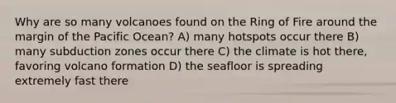 Why are so many volcanoes found on the Ring of Fire around the margin of the Pacific Ocean? A) many hotspots occur there B) many subduction zones occur there C) the climate is hot there, favoring volcano formation D) the seafloor is spreading extremely fast there