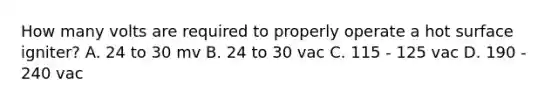 How many volts are required to properly operate a hot surface igniter? A. 24 to 30 mv B. 24 to 30 vac C. 115 - 125 vac D. 190 - 240 vac