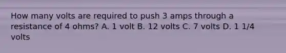 How many volts are required to push 3 amps through a resistance of 4 ohms? A. 1 volt B. 12 volts C. 7 volts D. 1 1/4 volts