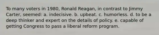 To many voters in 1980, Ronald Reagan, in contrast to Jimmy Carter, seemed: a. indecisive. b. upbeat. c. humorless. d. to be a deep thinker and expert on the details of policy. e. capable of getting Congress to pass a liberal reform program.